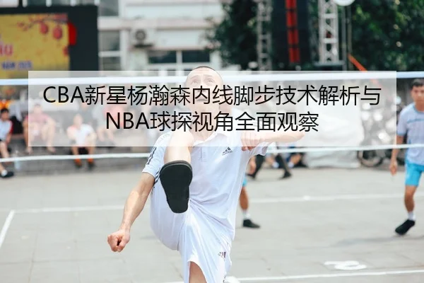 CBA新星杨瀚森内线脚步技术解析与NBA球探视角全面观察
