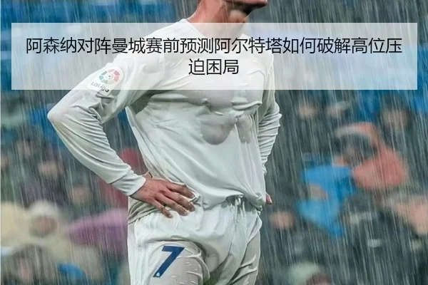 阿森纳对阵曼城赛前预测阿尔特塔如何破解高位压迫困局